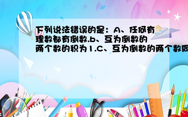 下列说法错误的是：A、任何有理数都有倒数.b、互为倒数的两个数的积为1.C、互为倒数的两个数同号.D、1和-1互为负倒数