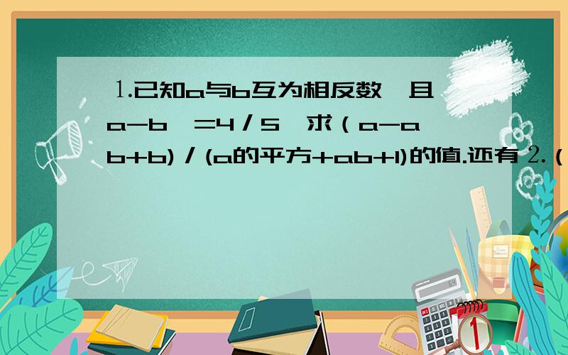 ⒈已知a与b互为相反数,且Ⅰa-bⅠ=4／5,求（a-ab+b)／(a的平方+ab+1)的值.还有⒉（1／1998-1）（1／1997-1)(1／1996-)…（1／1001-1）（1／1000-1）⒊-177*（1／32-0.125）/（-1.2）*（-16/13）⒋（1-1/2的平方）（