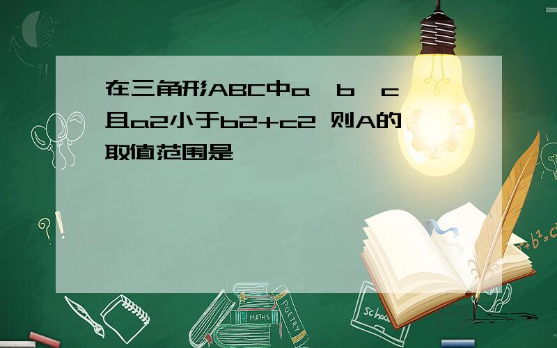 在三角形ABC中a＞b＞c 且a2小于b2+c2 则A的取值范围是