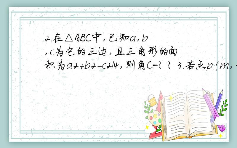 2.在△ABC中,已知a,b,c为它的三边,且三角形的面积为a2+b2-c2/4,则角C＝? ? 3.若点p(m,3)到直线4x-3y+1＝0的距离为4,且点p在不等式2x+y＜3表示的平面区域内,则m＝?