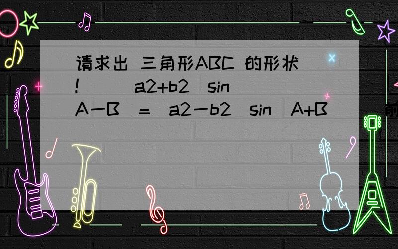 请求出 三角形ABC 的形状!　　(a2+b2)sin(A一B)=(a2一b2)sin(A+B)　　前面a2 、 b2、是a平方、b平方、