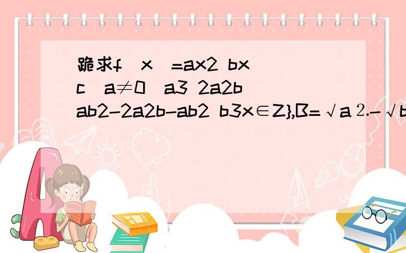 跪求f(x)=ax2 bx c(a≠0）a3 2a2b ab2-2a2b-ab2 b3x∈Z},B=√a⒉-√b⒉=√〔a-b〕