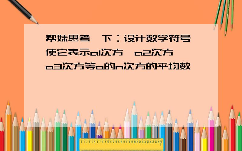 帮妹思考一下：设计数学符号,使它表示a1次方,a2次方,a3次方等a的n次方的平均数