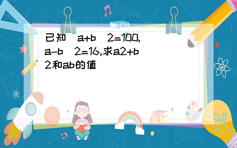 已知（a+b）2=100,（a-b）2=16,求a2+b2和ab的值