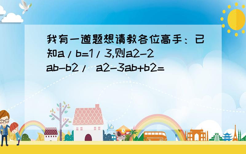 我有一道题想请教各位高手：已知a/b=1/3,则a2-2ab-b2/ a2-3ab+b2=（ ）