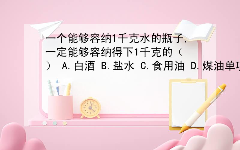 一个能够容纳1千克水的瓶子,一定能够容纳得下1千克的（ ） A.白酒 B.盐水 C.食用油 D.煤油单项选择