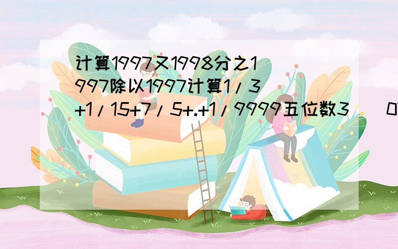 计算1997又1998分之1997除以1997计算1/3+1/15+7/5+.+1/9999五位数3（）07（）能被9和25整除,求五位数