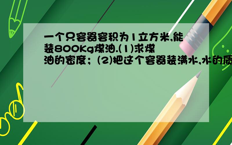 一个只容器容积为1立方米,能装800Kg煤油.(1)求煤油的密度；(2)把这个容器装满水,水的质量是多少（水的zz