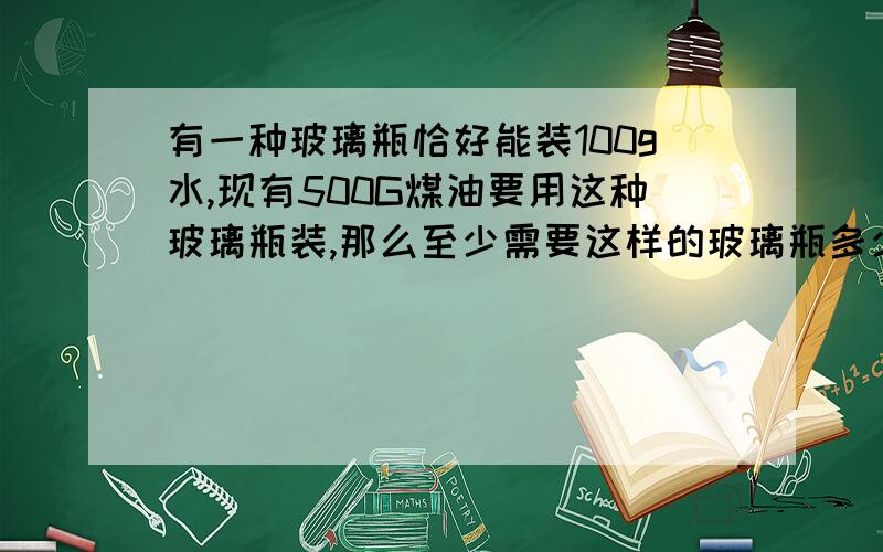 有一种玻璃瓶恰好能装100g水,现有500G煤油要用这种玻璃瓶装,那么至少需要这样的玻璃瓶多少个?煤油密度取8.9×10³kg/m³