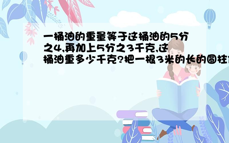 一桶油的重量等于这桶油的5分之4,再加上5分之3千克,这桶油重多少千克?把一根3米的长的圆柱体木料锯成3段圆锥体木料后,3段圆柱体的表面积的和比原来圆柱体母庙的边面积多8分米,原来圆柱