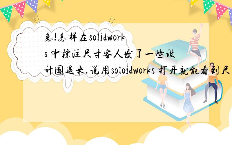 急!怎样在solidworks 中标注尺寸客人发了一些设计图过来,说用soloidworks 打开就能看到尺寸,但我打开了看不到尺寸.谁能救救我啊!呃.错字,是SOLIDWORKS