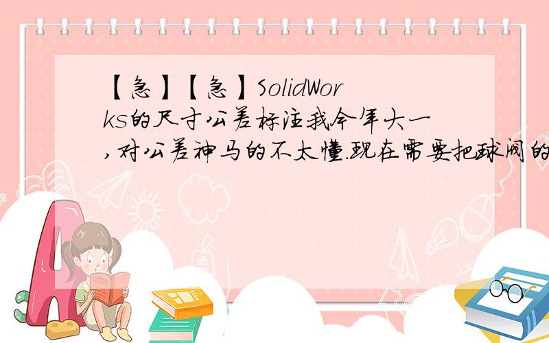 【急】【急】SolidWorks的尺寸公差标注我今年大一,对公差神马的不太懂.现在需要把球阀的零件图用SolidWorks做成立体的三维建模.其中阀体、阀盖零件图中有几个尺寸看不全懂.比如Φ35H11,Φ18H11