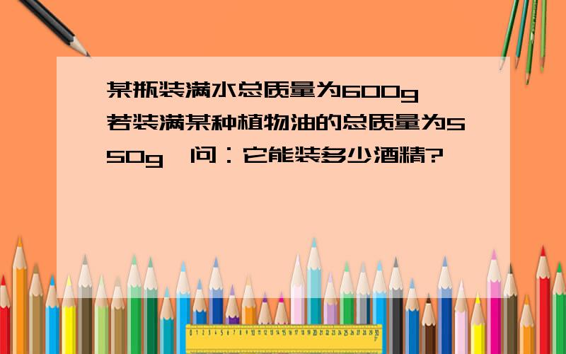 某瓶装满水总质量为600g,若装满某种植物油的总质量为550g,问：它能装多少酒精?