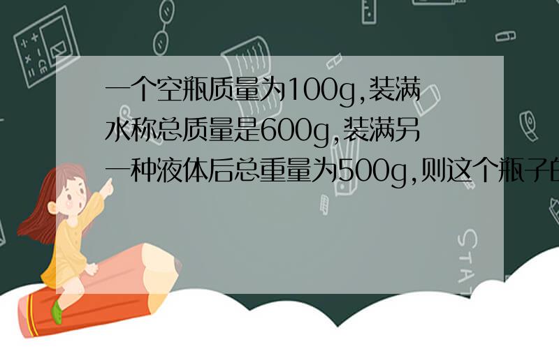 一个空瓶质量为100g,装满水称总质量是600g,装满另一种液体后总重量为500g,则这个瓶子的容积和另一种液体的质量分别是多少?