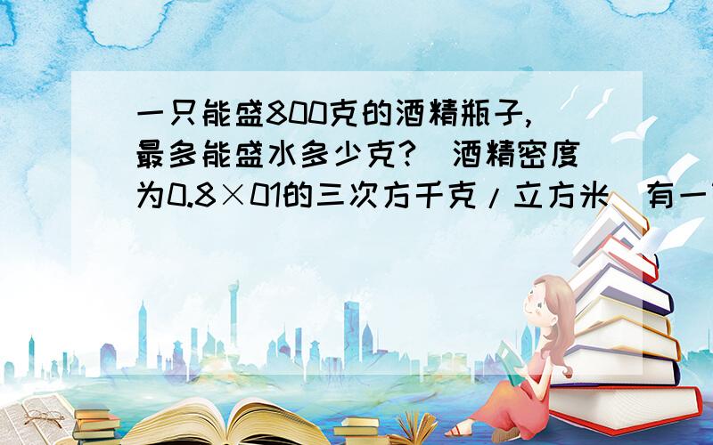 一只能盛800克的酒精瓶子,最多能盛水多少克?（酒精密度为0.8×01的三次方千克/立方米）有一铜球质量为800克,体积为10立方厘米,你能鉴别一下这个铜球是纯铜的吗？（铜密度为8.9×10的三次方