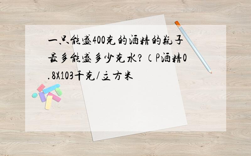 一只能盛400克的酒精的瓶子最多能盛多少克水?（P酒精0.8X103千克/立方米