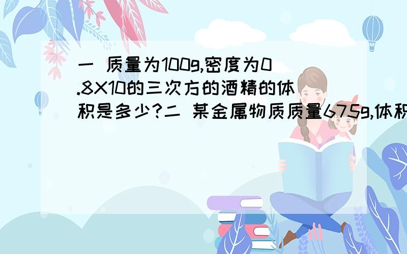 一 质量为100g,密度为0.8X10的三次方的酒精的体积是多少?二 某金属物质质量675g,体积为250cm,求该物质密度?若用该金属加工一个质量为810g的水