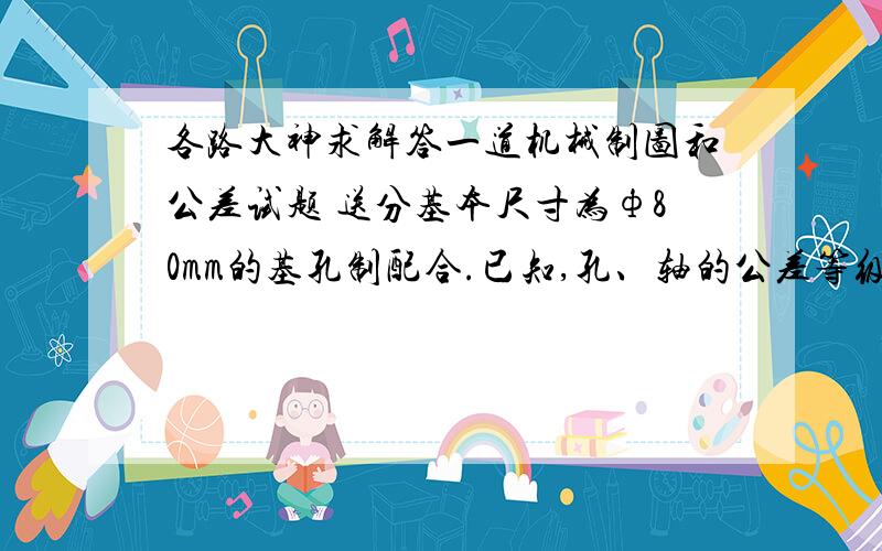 各路大神求解答一道机械制图和公差试题 送分基本尺寸为ф80mm的基孔制配合.已知,孔、轴的公差等级相同,配合公差Tf=0.088mm,配合的最大间隙Xmax=+0.110mm,试确定孔、轴的极限偏差及另一极限盈