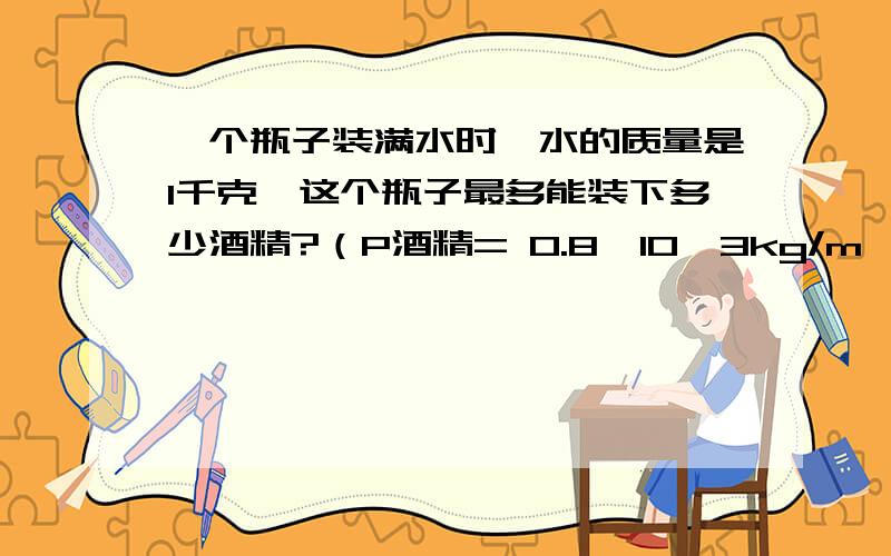 一个瓶子装满水时,水的质量是1千克,这个瓶子最多能装下多少酒精?（P酒精= 0.8×10^3kg/m^3,要解答过程