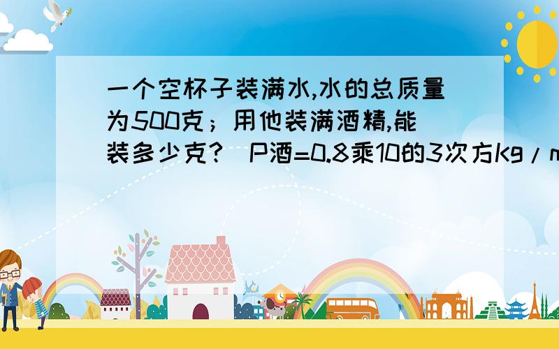 一个空杯子装满水,水的总质量为500克；用他装满酒精,能装多少克?（P酒=0.8乘10的3次方Kg/m的3次方