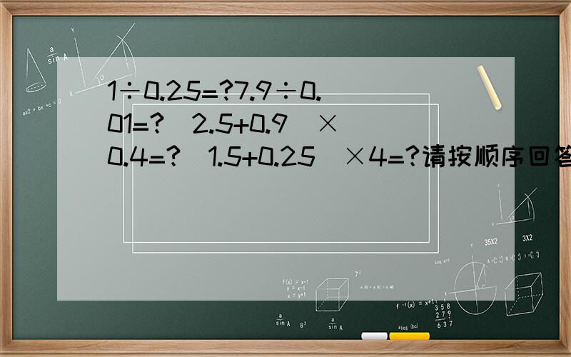 1÷0.25=?7.9÷0.01=?（2.5+0.9）×0.4=?（1.5+0.25）×4=?请按顺序回答