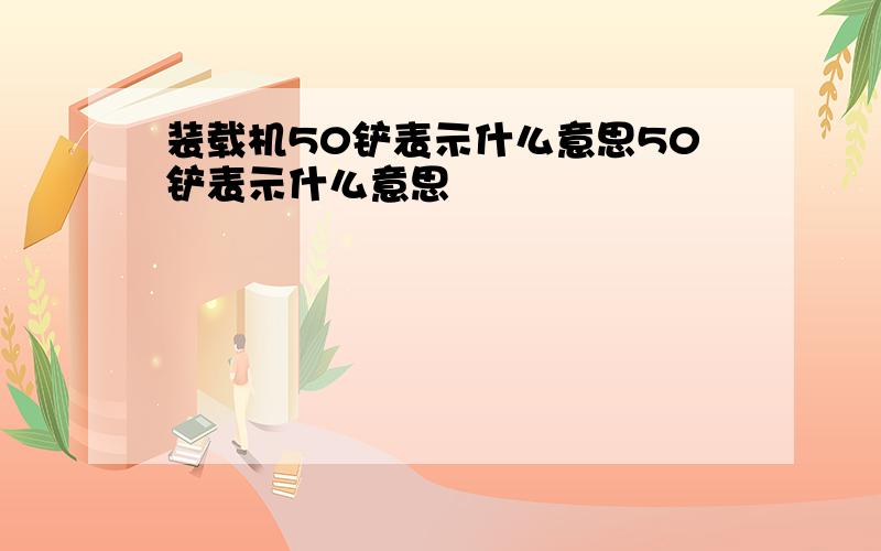 装载机50铲表示什么意思50铲表示什么意思