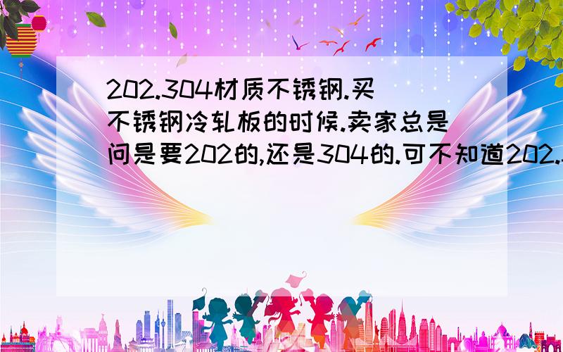 202.304材质不锈钢.买不锈钢冷轧板的时候.卖家总是问是要202的,还是304的.可不知道202.304到底是什么材质.具体的有没有专家给解解?