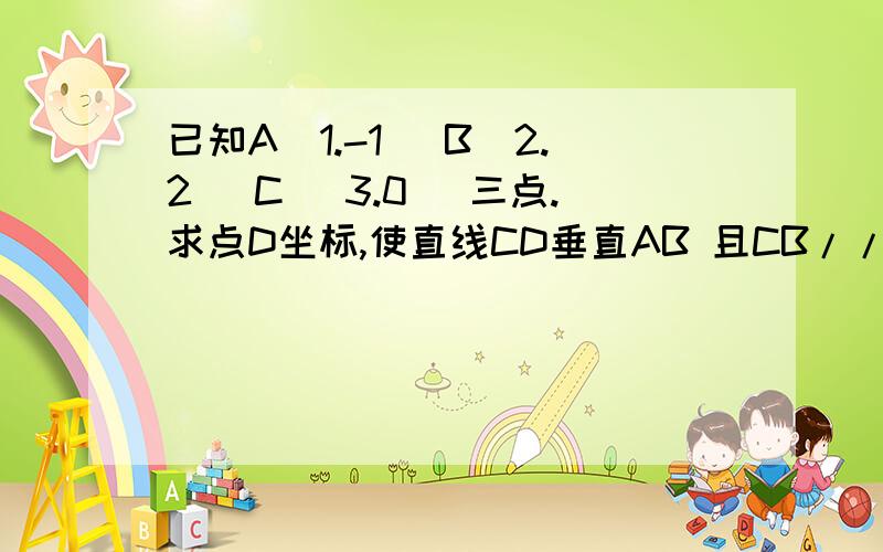 已知A(1.-1) B(2.2) C (3.0) 三点.求点D坐标,使直线CD垂直AB 且CB//AD.