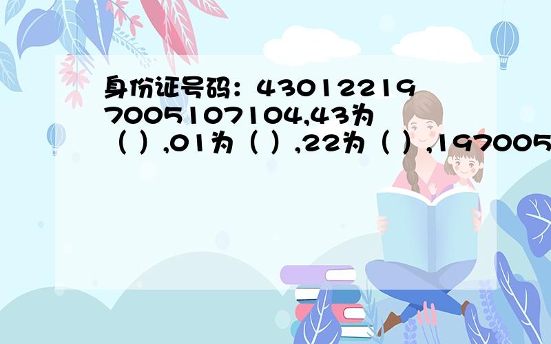 身份证号码：430122197005107104,43为（ ）,01为（ ）,22为（ ）,19700510为（ ）,710为（ ）,4为（