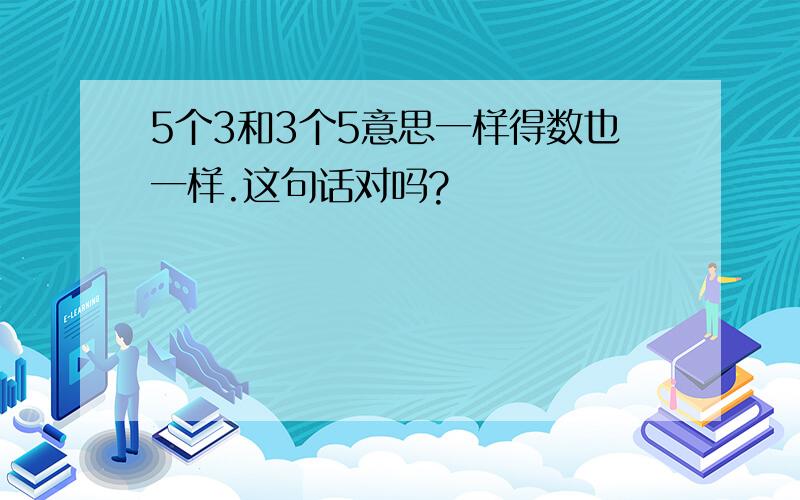 5个3和3个5意思一样得数也一样.这句话对吗?