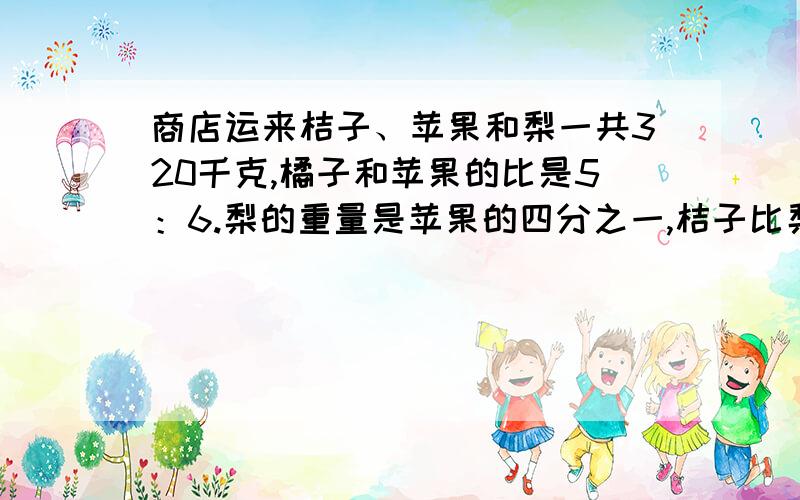 商店运来桔子、苹果和梨一共320千克,橘子和苹果的比是5：6.梨的重量是苹果的四分之一,桔子比梨多多少千