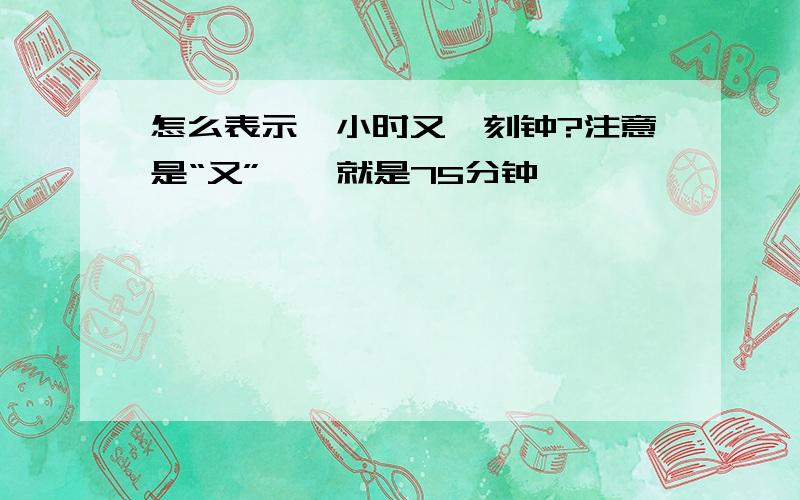 怎么表示一小时又一刻钟?注意是“又”喔,就是75分钟