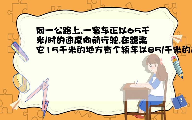 同一公路上,一客车正以65千米/时的速度向前行驶,在距离它15千米的地方有个轿车以85/千米的速度追上来,几小时后轿车追上客车?如果有类似的题目给我看看,没有也没关系.