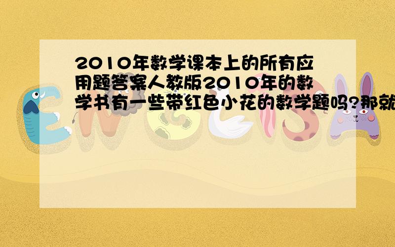 2010年数学课本上的所有应用题答案人教版2010年的数学书有一些带红色小花的数学题吗?那就是最难的题我该怎那么办