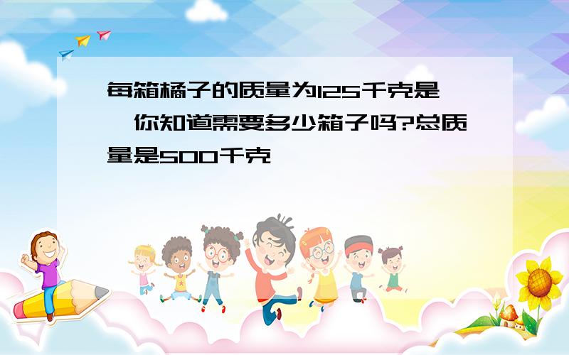 每箱橘子的质量为125千克是,你知道需要多少箱子吗?总质量是500千克