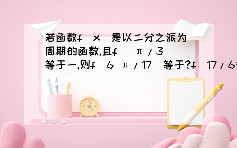 若函数f(x)是以二分之派为周期的函数,且f( π/3)等于一,则f(6 π/17)等于?f(17/6*π)=?前面错了 不好意思