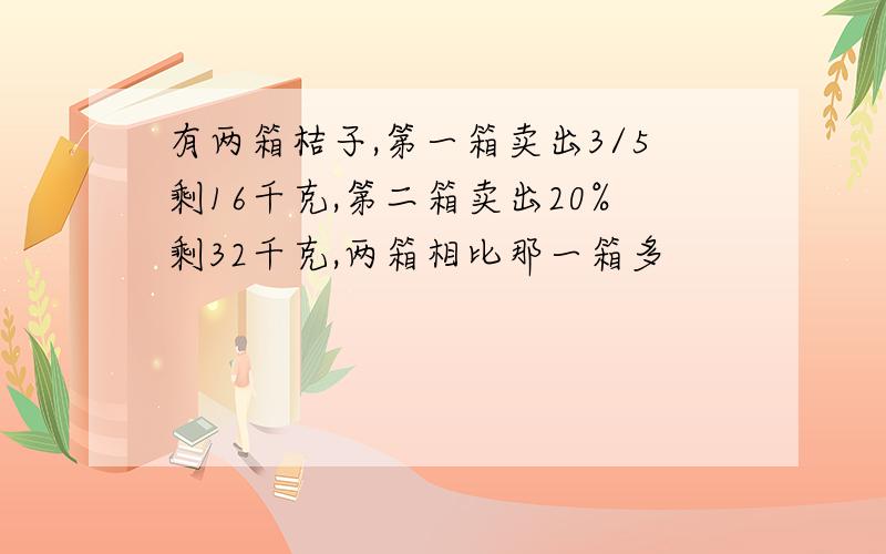 有两箱桔子,第一箱卖出3/5剩16千克,第二箱卖出20%剩32千克,两箱相比那一箱多