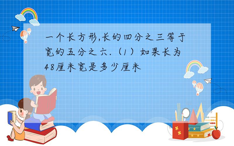 一个长方形,长的四分之三等于宽的五分之六.（1）如果长为48厘米宽是多少厘米