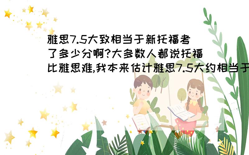 雅思7.5大致相当于新托福考了多少分啊?大多数人都说托福比雅思难,我本来估计雅思7.5大约相当于新托福103分,但是朗阁专家房挺说比如Havard university,它同时承认雅思也承认托福,它的商学院给