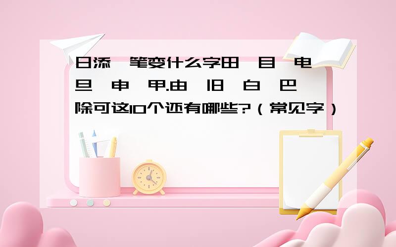 日添一笔变什么字田,目,电,旦,申,甲.由,旧,白,巴,除可这10个还有哪些?（常见字）