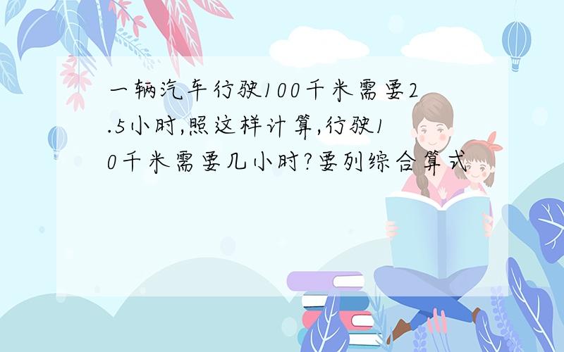 一辆汽车行驶100千米需要2.5小时,照这样计算,行驶10千米需要几小时?要列综合算式