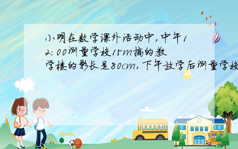 小明在数学课外活动中,中午12:00测量学校15m搞的教学楼的影长是80cm,下午放学后测量学校教学楼的影长为240cm,请你帮小明计算出相应时刻楼高与影长的比各是多少