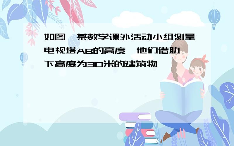 如图,某数学课外活动小组测量电视塔AB的高度,他们借助一下高度为30米的建筑物