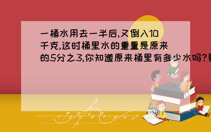 一桶水用去一半后,又倒入10千克,这时桶里水的重量是原来的5分之3,你知道原来桶里有多少水吗?要方程式!