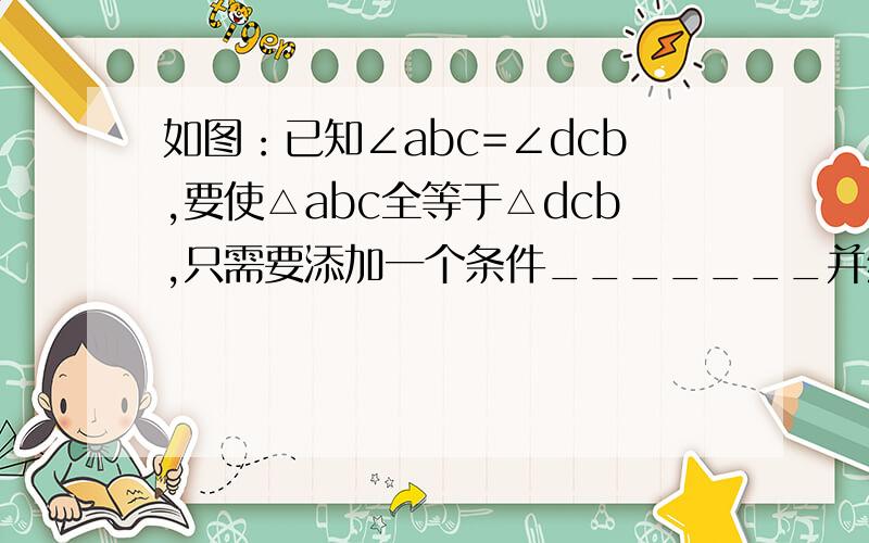 如图：已知∠abc=∠dcb,要使△abc全等于△dcb,只需要添加一个条件_______并给予说明