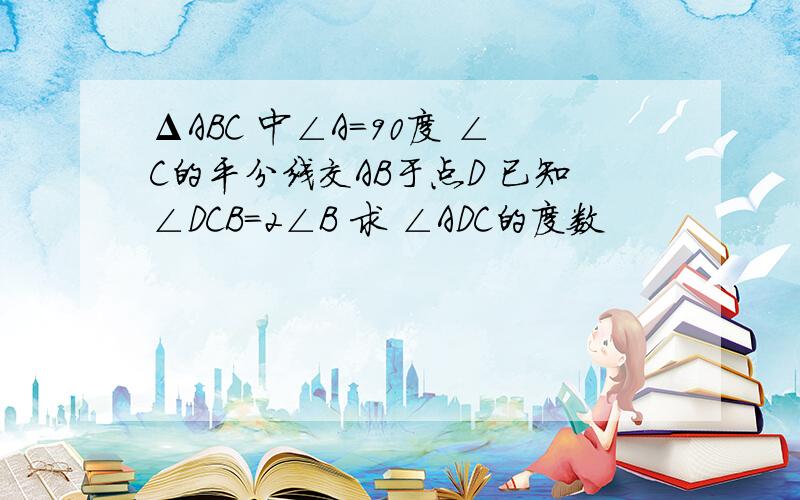 ΔABC 中∠A=90度 ∠C的平分线交AB于点D 已知∠DCB=2∠B 求 ∠ADC的度数