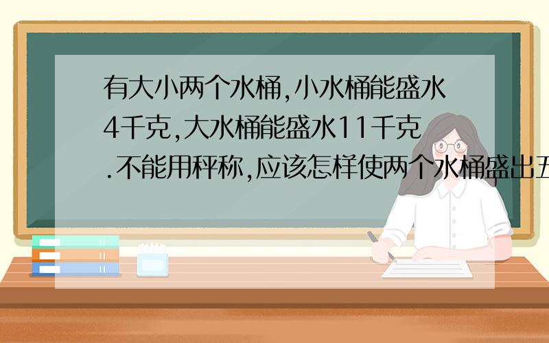 有大小两个水桶,小水桶能盛水4千克,大水桶能盛水11千克.不能用秤称,应该怎样使两个水桶盛出五千克水来?（请写出设计思路）