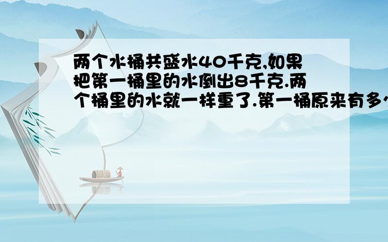 两个水桶共盛水40千克,如果把第一桶里的水倒出8千克.两个桶里的水就一样重了.第一桶原来有多少千克的水?请回答有过程.