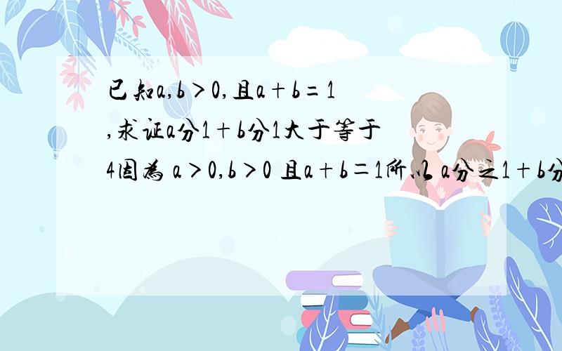 已知a,b＞0,且a+b=1,求证a分1+b分1大于等于4因为 a＞0,b＞0 且a+b＝1所以 a分之1+b分之1=（a+b） （a分之1+b分之1）=2+a分之b+b分之a≥2+2根号a分之b乘以b分之a=4