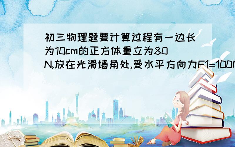 初三物理题要计算过程有一边长为10cm的正方体重立为80N,放在光滑墙角处,受水平方向力F1=100N,竖直方向力为F2=12N的作用,这是墙壁所受压力为（  ）N,墙壁所受压强为（  ）Pa；地面所受压力为